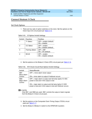 Page 183DEFINITY Enterprise Communication Server Release 8.2
Installation and Test for Single-Carrier Cabinets  555-233-120  Issue 1
April 2000
Install and Wire Telephones and Other Equipment 
5-65 Connect Stratum 3 Clock 
5
Connect Stratum 3 Clock
Set Clock Options
1. There are four sets of op tion switc hes on the c loc k. Set the op tions on the 
Cloc k Inp ut (CI) c irc uit p ac k p er Tab le 5-15
.
2. Set the options on the Stratum 3 Clock (ST3) circuit pack per Tab le 5-16.
NOTE:
Only SW 1 and  SW2 are...