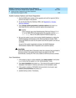 Page 207DEFINITY Enterprise Communication Server Release 8.2
Installation and Test for Single-Carrier Cabinets  555-233-120  Issue 1
April 2000
Install and Wire Telephones and Other Equipment 
5-89 Add Packet Bus Support to R8si 
5
Enable Customer Options and Alarm Origination
1. Get the DOSS order numb er of the upg rad e and  c all the reg ional CSA to 
p erform the step s in this sec tion.
2. To use Ac cess Security Gateway (ASG), see Appendix D, ‘‘Access 
Sec urity Gateway’’.
3. Type change system-parameters...