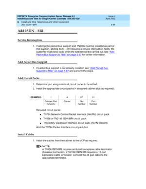 Page 213DEFINITY Enterprise Communication Server Release 8.2
Installation and Test for Single-Carrier Cabinets  555-233-120  Issue 1
April 2000
Install and Wire Telephones and Other Equipment 
5-95 Add ISDN—BRI 
5
Add ISDN—BRI
Service Interruption
1. If ad d ing  the pac ket b us sup p ort and  TN570s must b e installed  as part of 
that sup p ort, ad d ing ISDN—BRI req uires a servic e interrup tion. Notify the 
c ustomer in ad vanc e as to when the ad d ition will b e c arried  out. See ‘‘Add 
Packet Bus...