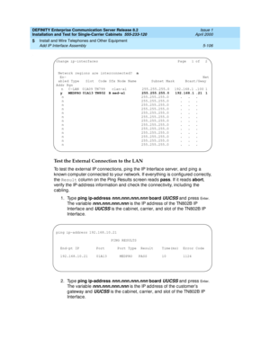 Page 224DEFINITY Enterprise Communication Server Release 8.2
Installation and Test for Single-Carrier Cabinets  555-233-120  Issue 1
April 2000
Install and Wire Telephones and Other Equipment 
5-106 Add IP Interface Assembly 
5
.
Test the External Connection to the LAN
To test the external IP c onnec tions, p ing the IP Interfac e server, and  p ing  a 
known c omp uter c onnec ted  to your network. If everything  is c onfig ured c orrec tly, 
the Result
 c olumn on the Ping  Results sc reen read s pass
. If it...