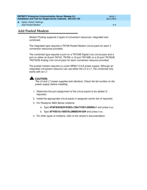 Page 275DEFINITY Enterprise Communication Server Release 8.2
Installation and Test for Single-Carrier Cabinets  555-233-120  Issue 1
April 2000
Option Switch Settings 
A-5 Add Pooled Modem 
A
Add Pooled Modem
Mod em Pooling  sup p orts 2 types of c onversion resourc es: integrated  and  
combined. 
The integrated type requires a TN758 Pooled Modem circuit pack for each 2 
c onversion resourc es p rovid ed.
The c omb ined  typ e requires a p ort on a TN754B Dig ital Line c irc uit p ac k and  a 
p ort on either...