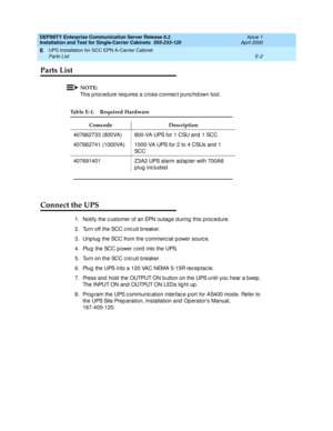 Page 308DEFINITY Enterprise Communication Server Release 8.2
Installation and Test for Single-Carrier Cabinets  555-233-120  Issue 1
April 2000
UPS Installation for SCC EPN A-Carrier Cabinet 
E-2 Parts List 
E
Parts List
NOTE:
This p roc ed ure requires a c ross-c onnec t p unc hd own tool.
Connect the UPS
1. Notify the c ustomer of an EPN outag e d uring  this proc edure.
2. Turn off the SCC c irc uit b reaker.
3. Unp lug  the SCC from the c ommerc ial p ower sourc e.
4. Plug  the SCC p ower c ord  into the...