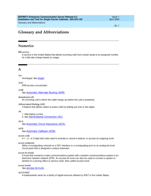 Page 317DEFINITY Enterprise Communication Server Release 8.2
Installation and Test for Single-Carrier Cabinets  555-233-120  Issue 1
April 2000
GL-1
Glossary and Abbreviations 
 
GL
Glossary and Abbreviations
Numerics
800 service
A service in the United  States that allows incoming c alls from c ertain areas to an assig ned  number 
for a flat-rate c harg e b ased  on usag e.
A
AA
Arc hang el. See 
angel.
AAC
ATM access concentrator
AAR
See  
Automatic  Alternate Routing  (AAR).
abandoned call
An inc oming  c...