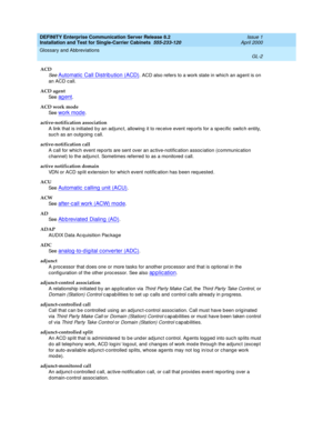 Page 318DEFINITY Enterprise Communication Server Release 8.2
Installation and Test for Single-Carrier Cabinets  555-233-120  Issue 1
April 2000
Glossary and Abbreviations 
GL-2  
ACD
See Automatic  Call Distrib ution (ACD). ACD also refers to a work state in whic h an ag ent is on 
an ACD call.
ACD agent
See  
ag ent.
ACD work mode
See  
work mod e.
active-notification association
A link that is initiated  b y an ad junc t, allowing  it to rec eive event rep orts for a sp ecific  switch entity, 
such as an outg...