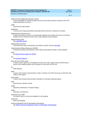 Page 319DEFINITY Enterprise Communication Server Release 8.2
Installation and Test for Single-Carrier Cabinets  555-233-120  Issue 1
April 2000
Glossary and Abbreviations 
GL-3  
Adjunct-Switch Application Interface (ASAI)
A recommend ation for interfacing ad juncts and c ommunic ations systems, b ased  on the CCITT 
Q.932 sp ec ific ation for layer 3.
ADM
Async hronous d ata module
administer
To ac cess and  chang e parameters assoc iated  with the servic es or features of a system.
Administered Connection...