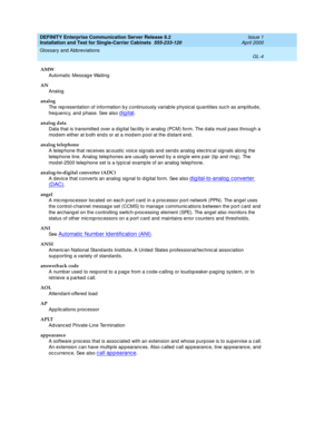 Page 320DEFINITY Enterprise Communication Server Release 8.2
Installation and Test for Single-Carrier Cabinets  555-233-120  Issue 1
April 2000
Glossary and Abbreviations 
GL-4  
AMW
Automatic  Messag e Waiting
AN
Analog
analog
The rep resentation of information b y c ontinuously variab le p hysical quantities suc h as amp litude, 
freq uency, and p hase. See also 
digital.
analog data
Data that is transmitted  over a d ig ital fac ility in analog  (PCM) form. The d ata must pass throug h a 
mod em either at b...