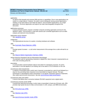 Page 321DEFINITY Enterprise Communication Server Release 8.2
Installation and Test for Single-Carrier Cabinets  555-233-120  Issue 1
April 2000
Glossary and Abbreviations 
GL-5  
application
An ad junc t that req uests and rec eives ASAI servic es or c ap ab ilities. One or more ap p lic ations c an 
resid e on a single ad junct. However, the switc h c annot d isting uish among  several app lic ations 
resid ing  on the same ad junc t and treats the adjunc t, and all resid ent app lic ations, as a single 
ap p...