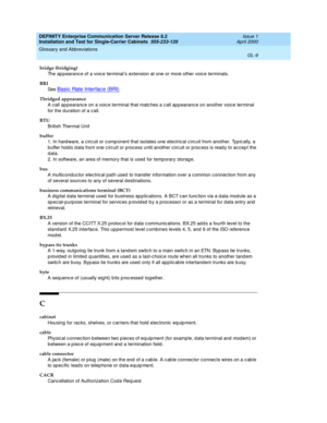 Page 325DEFINITY Enterprise Communication Server Release 8.2
Installation and Test for Single-Carrier Cabinets  555-233-120  Issue 1
April 2000
Glossary and Abbreviations 
GL-9  
bridge (bridging)
The ap p earanc e of a voice terminal’s extension at one or more other voice terminals.
BRI
See  
Basic  Rate Interfac e (BRI)
Tbridged appearance
A call app earance on a voic e terminal that matc hes a c all ap pearanc e on another voice terminal 
for the d uration of a c all.
BTU
British Thermal Unit
buffer
1. In...