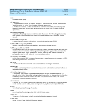 Page 326DEFINITY Enterprise Communication Server Release 8.2
Installation and Test for Single-Carrier Cabinets  555-233-120  Issue 1
April 2000
Glossary and Abbreviations 
GL-10  
CAG
Coverag e answer group
call appearance
1. For the attendant c onsole, six buttons, lab eled  a–f, used  to orig inate, rec eive, and  hold  c alls. 
Two lig hts next to the b utton show the status of the call app earance.
2. For the voice terminal, a button lab eled  with an extension and  used  to p lac e outgoing  calls, 
rec...