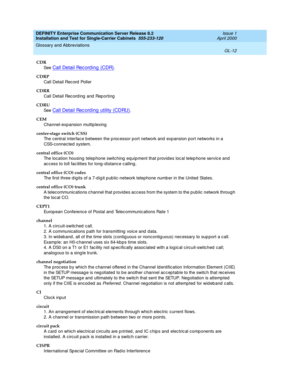 Page 328DEFINITY Enterprise Communication Server Release 8.2
Installation and Test for Single-Carrier Cabinets  555-233-120  Issue 1
April 2000
Glossary and Abbreviations 
GL-12  
CDR
See  
Call Detail Rec ord ing  (CDR).
CDRP
Call Detail Rec ord  Poller
CDRR
Call Detail Rec ord ing  and  Rep orting
CDRU
See  
Call Detail Record ing  utility (CDRU).
CEM
Channel-expansion multip lexing
center-stage switch (CSS)
The central interface b etween the p roc essor p ort network and  exp ansion p ort networks in a 
CSS-c...