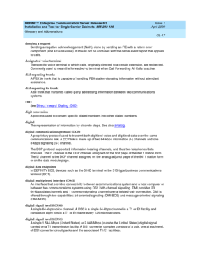 Page 333DEFINITY Enterprise Communication Server Release 8.2
Installation and Test for Single-Carrier Cabinets  555-233-120  Issue 1
April 2000
Glossary and Abbreviations 
GL-17  
denying a request
Send ing  a neg ative acknowled g ement (NAK), d one b y sending an FIE with a 
return error 
comp onent (and  a c ause value). It should  not b e confused  with the d enial event report that ap plies 
to c alls.
designated voice terminal
The sp ecific  voice terminal to whic h calls, orig inally d irected  to a...