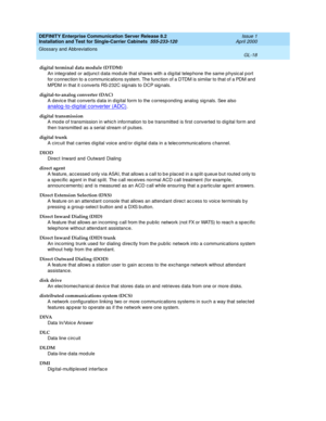 Page 334DEFINITY Enterprise Communication Server Release 8.2
Installation and Test for Single-Carrier Cabinets  555-233-120  Issue 1
April 2000
Glossary and Abbreviations 
GL-18  
digital terminal data module (DTDM)
An integ rated or ad junc t d ata mod ule that shares with a d ig ital telep hone the same p hysic al p ort 
for c onnection to a c ommunic ations system. The func tion of a DTDM is similar to that of a PDM and  
MPDM in that it c onverts RS-232C sig nals to DCP sig nals.
digital-to-analog converter...