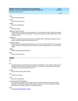 Page 336DEFINITY Enterprise Communication Server Release 8.2
Installation and Test for Single-Carrier Cabinets  555-233-120  Issue 1
April 2000
Glossary and Abbreviations 
GL-20  
DTE
Data-terminal eq uip ment
DTGS
Direct Trunk Group Select
DTMF
Dual-tone multifreq uenc y
DTS
Disk-tap e system
duplicated common control
Two p roc essors ensuring  continuous op eration of a c ommunic ations system. While one p roc essor 
is online, the other functions as a b ac kup . The b ac kup p roc essor g oes online period...