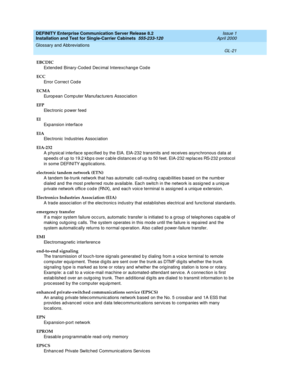 Page 337DEFINITY Enterprise Communication Server Release 8.2
Installation and Test for Single-Carrier Cabinets  555-233-120  Issue 1
April 2000
Glossary and Abbreviations 
GL-21  
EBCDIC
Extend ed  Binary-Cod ed  Dec imal Interexc hang e Cod e
ECC
Error Correc t Cod e
ECMA
Europ ean Comp uter Manufac turers Assoc iation
EFP
Electronic p ower feed
EI
Exp ansion interface
EIA
Electronic Industries Assoc iation
EIA-232
A physic al interface sp ecified  by the EIA. EIA-232 transmits and  receives async hronous d ata...