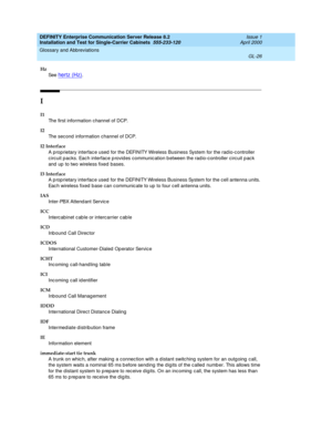 Page 342DEFINITY Enterprise Communication Server Release 8.2
Installation and Test for Single-Carrier Cabinets  555-233-120  Issue 1
April 2000
Glossary and Abbreviations 
GL-26  
Hz
See  
hertz (Hz).
I
I1
The first information channel of DCP.
I2
The second information channel of DCP.
I2 Interface
A proprietary interfac e used  for the DEFINITY Wireless Business System for the rad io-c ontroller 
circuit p acks. Eac h interface p rovid es communication b etween the rad io-c ontroller circuit p ac k 
and  up  to...