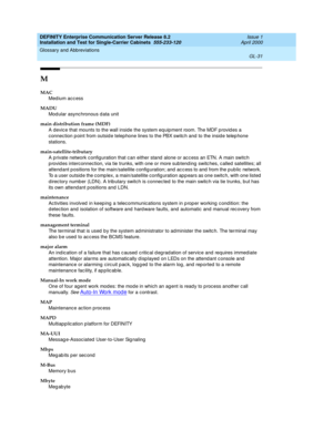 Page 347DEFINITY Enterprise Communication Server Release 8.2
Installation and Test for Single-Carrier Cabinets  555-233-120  Issue 1
April 2000
Glossary and Abbreviations 
GL-31  
M
MAC
Med ium acc ess
MADU
Mod ular async hronous d ata unit
main distribution frame (MDF)
A devic e that mounts to the wall inside the system eq uipment room. The MDF p rovid es a 
connec tion p oint from outsid e telep hone lines to the PBX switc h and  to the insid e telep hone 
stations.
main-satellite-tributary
A private network c...