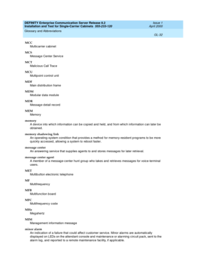 Page 348DEFINITY Enterprise Communication Server Release 8.2
Installation and Test for Single-Carrier Cabinets  555-233-120  Issue 1
April 2000
Glossary and Abbreviations 
GL-32  
MCC
Multic arrier c ab inet
MCS
Messag e Center Service
MCT
Malic ious Call Trac e
MCU
Multip oint c ontrol unit
MDF
Main distribution frame
MDM
Modular data module
MDR
Messag e detail record
MEM
Memory
memory
A devic e into whic h information can be cop ied  and  held , and  from whic h information c an later b e 
ob tained.
memory...