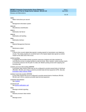 Page 349DEFINITY Enterprise Communication Server Release 8.2
Installation and Test for Single-Carrier Cabinets  555-233-120  Issue 1
April 2000
Glossary and Abbreviations 
GL-33  
MIPS
Million instruc tions per second
MIS
Manag ement information system
MISCID
Misc ellaneous id entification
MMCS
Multimed ia Call Server
MMCH
Multimed ia call hand ling
MMI
Multimed ia interfac e
MMS
Material Manag ement Servic es
MO
Maintenanc e ob jec t
modem
A devic e that c onverts d igital d ata sig nals to analog  sig nals for...