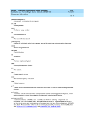 Page 355DEFINITY Enterprise Communication Server Release 8.2
Installation and Test for Single-Carrier Cabinets  555-233-120  Issue 1
April 2000
Glossary and Abbreviations 
GL-39  
personal computer (PC)
A personally controllable microc omp uter.
PGATE
Pac ket gateway
PGN
Partitioned  g roup numb er
PI
Processor interface
PIB
Processor interface b oard
pickup group
A group  of ind ivid uals authorized  to answer any c all d irec ted to an extension within the g roup .
PIDB
Prod uc t imag e d atab ase
PKTINT
Pac...