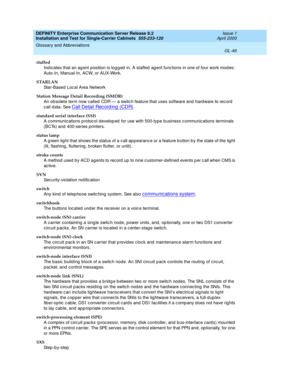 Page 362DEFINITY Enterprise Communication Server Release 8.2
Installation and Test for Single-Carrier Cabinets  555-233-120  Issue 1
April 2000
Glossary and Abbreviations 
GL-46  
staffed
Ind icates that an ag ent p osition is log g ed  in. A staffed  agent func tions in one of four work mod es: 
Auto-In, Manual-In, ACW, or AUX-Work.
STARLAN
Star-Based Loc al Area Network
Station Message Detail Recording (SMDR)
An ob solete term now c alled CDR — a switc h feature that uses software and hard ware to rec ord...