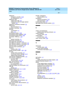 Page 375DEFINITY Enterprise Communication Server Release 8.2
Installation and Test for Single-Carrier Cabinets  555-233-120    Issue 1
April 2000
Index 
IN-7  
telep hone
emerg enc y transfer
,5-36pin designations,5-11telep hone calls
making  test c alls
,6-2making  test c alls for sing le-c ab inet 
system,6-2
telep hone connec tion examp le,5-2telep hones
test p roc edures,6-1
template, mounting,1-37terminal
c onnections,5-1
type,3-17terminating resistor,5-58terminating resistor ad apter,5-59
terminating...