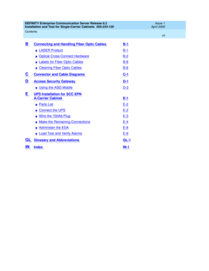 Page 7DEFINITY Enterprise Communication Server Release 8.2
Installation and Test for Single-Carrier Cabinets  555-233-120  Issue 1
April 2000
Contents 
vii  
B Connecting and Handling Fiber Optic Cables B-1
nLASER ProductB-1
nOptical Cross-Connect HardwareB-2
nLabels for Fiber Optic CablesB-8
nCleaning Fiber Optic CablesB-8
C Connector and Cable Diagrams C-1
D Access Security Gateway D-1
nUsing the ASG MobileD-2
E UPS Installation for SCC EPN
A-Carrier Cabinet E-1
nParts ListE-2
nConnect the UPSE-2
nWire the...