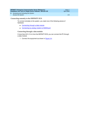 Page 78DEFINITY Enterprise Communication Server Release 8.2
Installation and Test for Single-Carrier Cabinets  555-233-120  Issue 1
April 2000
Accessing and Activating the System 
3-6 Access the System 
3
Connecting remotely to the DEFINITY ECS
To c onnec t remotely to the system, you need  one of the following  p iec es of 
hard ware:
nConnec ting  throug h a data mod ule
nConnec ting  b y analog  mod em to INADS p ort
Connecting through a data module
If more than 50 ft (15 m) from the DEFINITY ECS, you c an c...