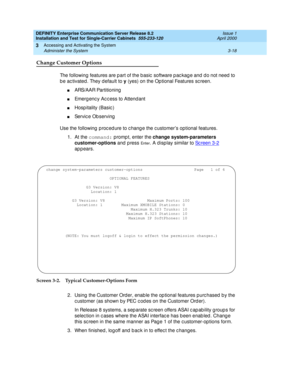 Page 90DEFINITY Enterprise Communication Server Release 8.2
Installation and Test for Single-Carrier Cabinets  555-233-120  Issue 1
April 2000
Accessing and Activating the System 
3-18 Administer the System 
3
Change Customer Options
The following features are p art of the b asic  software p ac kag e and  d o not need  to 
b e ac tivated . They d efault to y
 (yes) on the Op tional Features sc reen.
nARS/AAR Partitioning
nEmerg enc y Ac c ess to Attend ant
nHosp itality (Basic )
nService Ob serving
Use the...