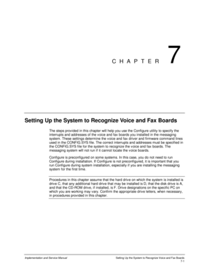 Page 101Implementation and Service Manual Setting Up the System to Recognize Voice and Fax Boards7-1
CHAPTER 7
Setting Up the System to Recognize Voice and Fax Boards
The steps prov ided in this chapter will help you use the Configure utility to specify the
interrupts and addresses of the v oice and fax boards you installed in the messaging
system. These settings determine the v oice and fax driv er and firmware command lines
used in the CONFIG.SYS file. The correct interrupts and addresses must be specified in...