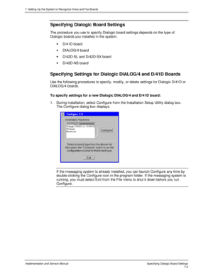 Page 1027. Setting Up the System to Recognize Voice and Fax Boards
Implementation and Service Manual Specifying Dialogic Board Settings7-2
Specifying Dialogic Board Settings
The procedure you use to specify Dialogic board settings depends on the type of
Dialogic boards you installed in the system:
· D/41D board
· DIALOG/4 board
·  D/42D-SL and D/42D-SX board
· D/42D-NS board
Specifying Settings for Dialogic DIALOG/4 and D/41D Boards
Use the following procedures to specify, modify, or delete settings for Dialogic...
