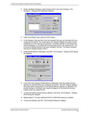 Page 1037. Setting Up the System to Recognize Voice and Fax Boards
Implementation and Service Manual Specifying Dialogic Board Settings7-3
2.  Under Installable Hardware, select Dialogic D4xD, then click Configure. The
Configure – Dialogic D4xD dialog box displays.
 
3.  Under Voice Board Type, select the D41D option.
4.  In the Hardware Interrupt field, enter the hardware interrupt you recorded when you
configured the boards. The Jumper Block JP1 diagram displays the proper jumper
configuration for the...