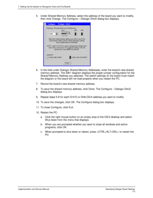 Page 1057. Setting Up the System to Recognize Voice and Fax Boards
Implementation and Service Manual Specifying Dialogic Board Settings7-5
5.  Under Shared Memory Address, select the address of the board you want to modify,
then click Change. The Configure – Dialogic D4xD dialog box displays.
 
6.  In the field under Dialogic Shared Memory Addresses, enter the board’s new shared
memory address. The SW 1 diagram displays the proper jumper configuration for the
Shared Memory Address you selected. The switch...