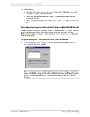 Page 1077. Setting Up the System to Recognize Voice and Fax Boards
Implementation and Service Manual Specifying Dialogic Board Settings7-7
10.  Restart the PC:
a.  Click the right mouse button on an empty area of the OS/2 desktop and select
Shut down from the menu that displays.
b.  W hen you are prompted whether you want to close all windows and activ e
programs, click OK.
c.  When prompted to shut down or reboot, press  to restart the
PC.
Specifying Settings for Dialogic D/42D-SL and D/42D-SX Boards
Use the...