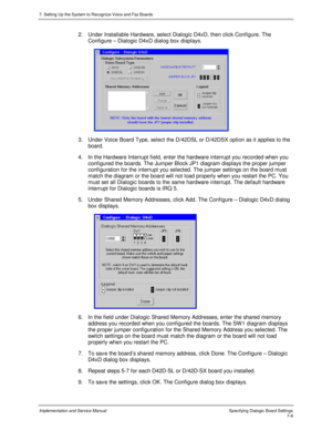 Page 1087. Setting Up the System to Recognize Voice and Fax Boards
Implementation and Service Manual Specifying Dialogic Board Settings7-8
2.  Under Installable Hardware, select Dialogic D4xD, then click Configure. The
Configure – Dialogic D4xD dialog box displays.
 
3.  Under Voice Board Type, select the D/42DSL or D/42DSX option as it applies to the
board.
4.  In the Hardware Interrupt field, enter the hardware interrupt you recorded when you
configured the boards. The Jumper Block JP1 diagram displays the...