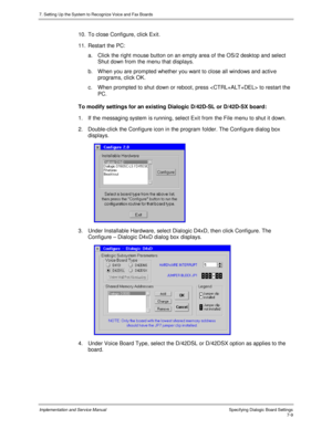 Page 1097. Setting Up the System to Recognize Voice and Fax Boards
Implementation and Service Manual Specifying Dialogic Board Settings7-9
10.  To close Configure, click Exit.
11.  Restart the PC:
a.  Click the right mouse button on an empty area of the OS/2 desktop and select
Shut down from the menu that displays.
b.  W hen you are prompted whether you want to close all windows and activ e
programs, click OK.
c.  When prompted to shut down or reboot, press  to restart the
PC.
To modify settings for an existing...