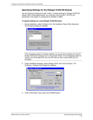 Page 1137. Setting Up the System to Recognize Voice and Fax Boards
Implementation and Service Manual Specifying Dialogic Board Settings7-13
Specifying Settings for the Dialogic D/42D-NS Boards
Use the following procedures to add, modify, or delete settings for Dialogic D/42D-NS
boards. W hen using digital boards, you must also v erify two SET_UP.CFG file
parameters if the system is configured for OctelNet or AMIS.
To specify settings for a new Dialogic D/42D-NS board:
1.  During installation, select Configure...