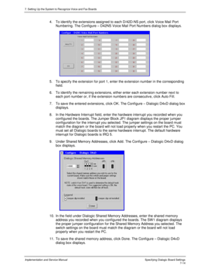 Page 1147. Setting Up the System to Recognize Voice and Fax Boards
Implementation and Service Manual Specifying Dialogic Board Settings7-14
4.  To identify the extensions assigned to each D/42D-NS port, click Voice Mail Port
Numbering. The Configure – D42NS Voice Mail Port Numbers dialog box displays.
 
5.  To specify the extension for port 1, enter the extension number in the corresponding
field.
6.  To identify the remaining extensions, either enter each extension number next to
each port number or, if the...