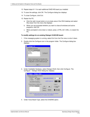 Page 1157. Setting Up the System to Recognize Voice and Fax Boards
Implementation and Service Manual Specifying Dialogic Board Settings7-15
12.  Repeat steps 9-11 for each additional D42D-NS board you installed.
13.  To sav e the settings, click OK. The Configure dialog box displays.
14.  To close Configure, click Exit.
15.  Restart the PC:
a.  Click the right mouse button on an empty area of the OS/2 desktop and select
Shut down from the menu that displays.
b.  W hen you are prompted whether you want to close...