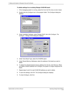 Page 1177. Setting Up the System to Recognize Voice and Fax Boards
Implementation and Service Manual Specifying Dialogic Board Settings7-17
To delete settings for an existing Dialogic D/42D-NS board:
1.  If the messaging system is running, select Exit from the File menu to shut it down.
2.  Double-click the Configure icon in the program folder. The Configure dialog box
displays.
 
3.  Under Installable Hardware, select Dialogic D4xD, then click Configure. The
Configure – Dialogic D4xD dialog box displays.
 
4....