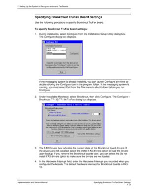 Page 1197. Setting Up the System to Recognize Voice and Fax Boards
Implementation and Service Manual Specifying Brooktrout TruFax Board Settings7-19
Specifying Brooktrout TruFax Board Settings
Use the following procedure to specify Brooktrout TruFax board.
To specify Brooktrout TruFax board settings:
1.  During installation, select Configure from the Installation Setup Utility dialog box.
The Configure dialog box displays.
If the messaging system is already installed, you can launch Configure any time by...