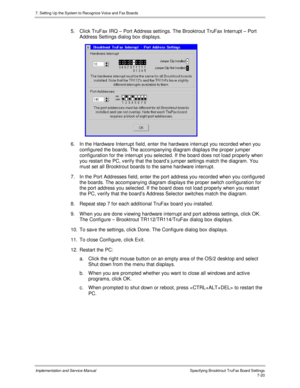 Page 1207. Setting Up the System to Recognize Voice and Fax Boards
Implementation and Service Manual Specifying Brooktrout TruFax Board Settings7-20
5. Click TruFax IRQ – Port Address settings. The Brooktrout TruFax Interrupt – Port
Address Settings dialog box displays.
 
6.  In the Hardware Interrupt field, enter the hardware interrupt you recorded when you
configured the boards. The accompanying diagram displays the proper jumper
configuration for the interrupt you selected. If the board does not load properly...