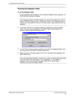 Page 1228.  Integrating with the Phone System
Implementation and Service ManualRunning the Integrator Utility8-2
Running the Integrator Utility
To run the Integrator utility:
1.  During installation, select Integrator from the Setup Installation Utility dialog box. An
initial information dialog box displays.
If the messaging system is already installed, you can launch Integrator any time by
double-clicking the Integrator icon in the program folder. If the messaging system is
running, you must select Exit from...