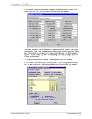 Page 1238.  Integrating with the Phone System
Implementation and Service ManualRunning the Integrator Utility8-3
5.  If you want to v iew or customize the codes for the selected phone system, click
Switch Settings. The Integrator Switch Settings dialog box displays.
 
  The codes displayed are the defaults for the selected phone system. The system
automatically loads these codes when you select Install from the Integrator dialog
box. A description of each parameter is prov ided in Chapter 13, “Setting Up the...