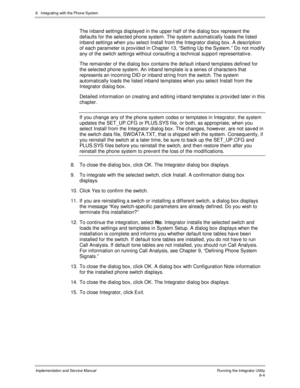 Page 1248.  Integrating with the Phone System
Implementation and Service ManualRunning the Integrator Utility8-4
The inband settings displayed in the upper half of the dialog box represent the
defaults for the selected phone system. The system automatically loads the listed
inband settings when you select Install from the Integrator dialog box. A description
of each parameter is prov ided in Chapter 13, “Setting Up the System.” Do not modify
any of the switch settings without consulting a technical support...