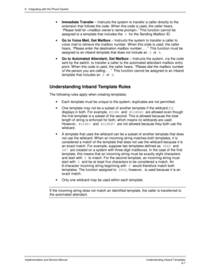 Page 1278.  Integrating with the Phone System
Implementation and Service ManualUnderstanding Inband Templates8-7
· Immediate Transfer – Instructs the system to transfer a caller directly to the
extension that follows the code. W hen this code is used, the caller hears,
“Please hold for .” This function cannot be
assigned to a template that includes the S 
for the Sending Mailbox ID.
· Go to Voice Mail, Get Mailbox – Instructs the system to transfer a caller to
v oice mail to retriev e the mailbox number. W hen...