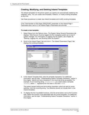 Page 1288.  Integrating with the Phone System
Implementation and Service ManualUnderstanding Inband Templates8-8
Creating, Modifying, and Deleting Inband Templates
The default templates for the phone system you specify are automatically loaded by the
Integrator utility. You can create new templates, however, or modify existing templates
at any time.
Use these procedures to create new inband templates and modify existing templates.
If the Total Number of DID Digits (DIDCOUNT) parameter on the Inband Page 1...