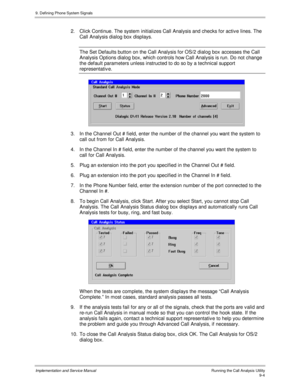 Page 1369. Defining Phone System Signals
Implementation and Service Manual    Running the Call Analysis Utility9-4
2.  Click Continue. The system initializes Call Analysis and checks for activ e lines. The
Call Analysis dialog box displays.
The Set Defaults button on the Call Analysis for OS/2 dialog box accesses the Call
Analysis Options dialog box, which controls how Call Analysis is run. Do not change
the default parameters unless instructed to do so by a technical support
representativ e.
3.  In the Channel...