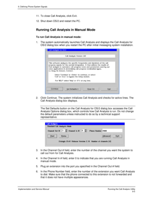Page 1379. Defining Phone System Signals
Implementation and Service Manual    Running the Call Analysis Utility9-5
11.  To close Call Analysis, click Exit.
12.  Shut down OS/2 and restart the PC.
Running Call Analysis in Manual Mode
To run Call Analysis in manual mode:
1.  The system automatically launches Call Analysis and displays the Call Analysis for
OS/2 dialog box when you restart the PC after initial messaging system installation.
 
2.  Click Continue. The system initializes Call Analysis and checks for...
