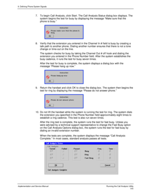 Page 1389. Defining Phone System Signals
Implementation and Service Manual    Running the Call Analysis Utility9-6
7.  To begin Call Analysis, click Start. The Call Analysis Status dialog box displays. The
system begins the test for busy by displaying the message “Make sure that the
phone is busy.”
 
 
8.  Verify that the extension you entered in the Channel In # field is busy by creating a
talk path to another phone. Dialing another number ensures that there is not a tone
change or time-out on the line.
  The...