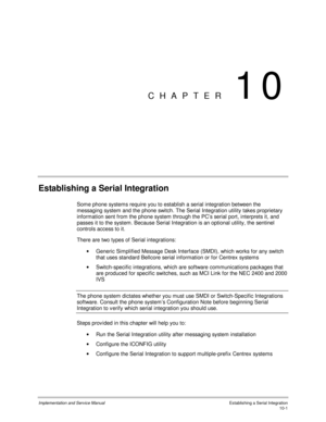 Page 141Implementation and Service Manual  Establishing a Serial Integration10-1
CHAPTER 10
Establishing a Serial Integration
Some phone systems require you to establish a serial integration between the
messaging system and the phone switch. The Serial Integration utility takes proprietary
information sent from the phone system through the PC’s serial port, interprets it, and
passes it to the system. Because Serial Integration is an optional utility, the sentinel
controls access to it.
There are two types of...